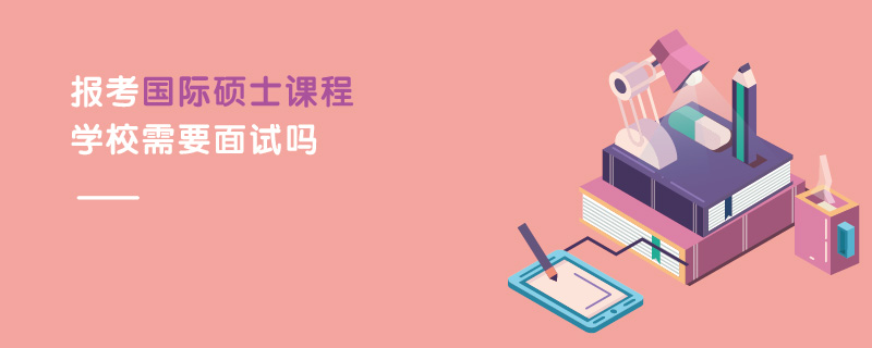 報考國際碩士課程學校需要面試嗎 報考國際碩士課程學校需要面試嗎
