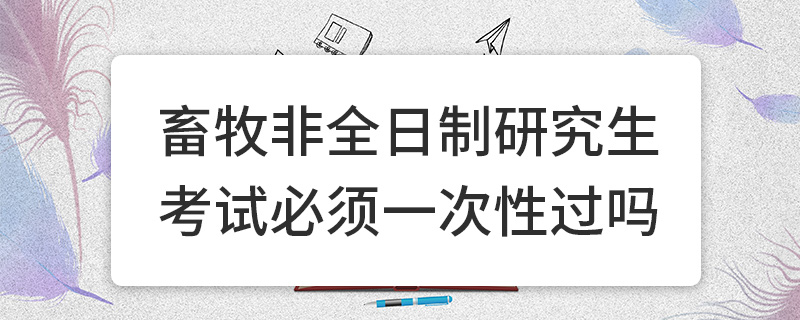 畜牧非全日制研究生考試必須一次性過嗎 畜牧非全日制研究生考試必須一次性過嗎