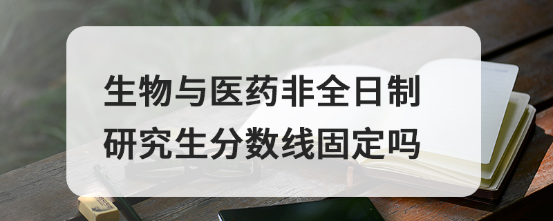 生物與醫藥非全日制研究生分數線固定嗎 生物與醫藥非全日制研究生分數線固定嗎