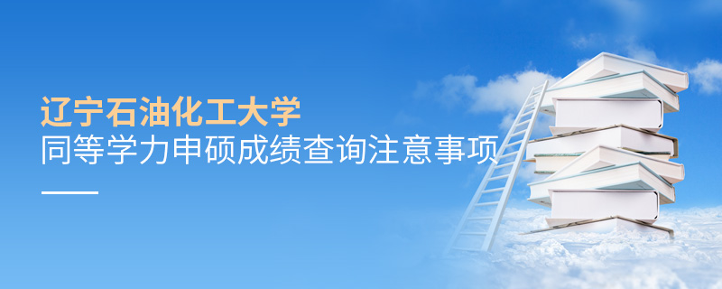 遼寧石油化工大學(xué)同等學(xué)力申碩成績查詢注意事項