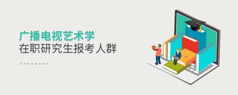 關于廣播電視藝術學在職研究生報考人群的詳細介紹！