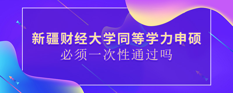 新疆財經大學同等學力申碩必須一次性通過嗎 新疆財經大學同等學力申碩必須一次性通過嗎