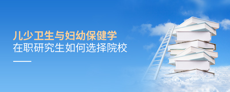 兒少衛(wèi)生與婦幼保健學(xué)在職研究生如何選擇院校