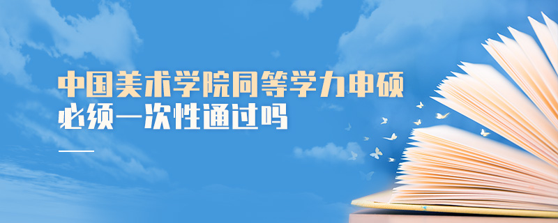 中國美術(shù)學院同等學力申碩必須一次性通過嗎 中國美術(shù)學院同等學力申碩必須一次性通過嗎