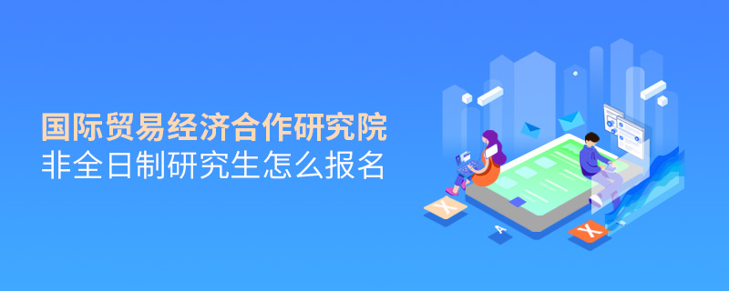 國際貿易經濟合作研究院非全日制研究生怎么報名 國際貿易經濟合作研究院非全日制研究生怎么報名