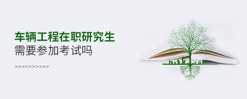 車輛工程在職研究生需要參加考試嗎 車輛工程在職研究生需要參加考試嗎